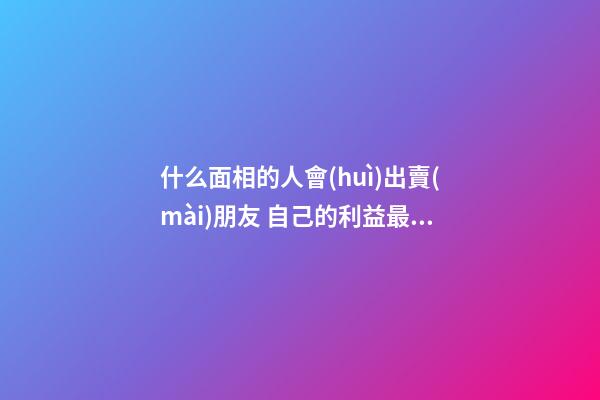 什么面相的人會(huì)出賣(mài)朋友 自己的利益最重要